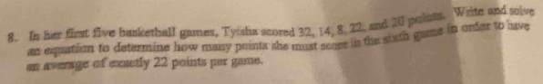 In her first five busketball games, Tyisha scored 32, 14, 8, 22, and 20 paints. Write and solve 
an equation to determine how musy points she must scoss in the sinth game in order to have 
an average of exactly 22 points per game.