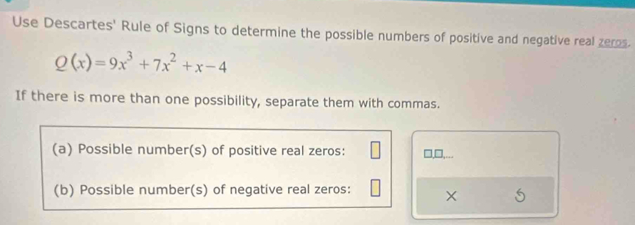 Use Descartes' Rule of Signs to determine the possible numbers of positive and negative real zeros.
Q(x)=9x^3+7x^2+x-4
If there is more than one possibility, separate them with commas. 
(a) Possible number(s) of positive real zeros: 
],... 
(b) Possible number(s) of negative real zeros: 
×