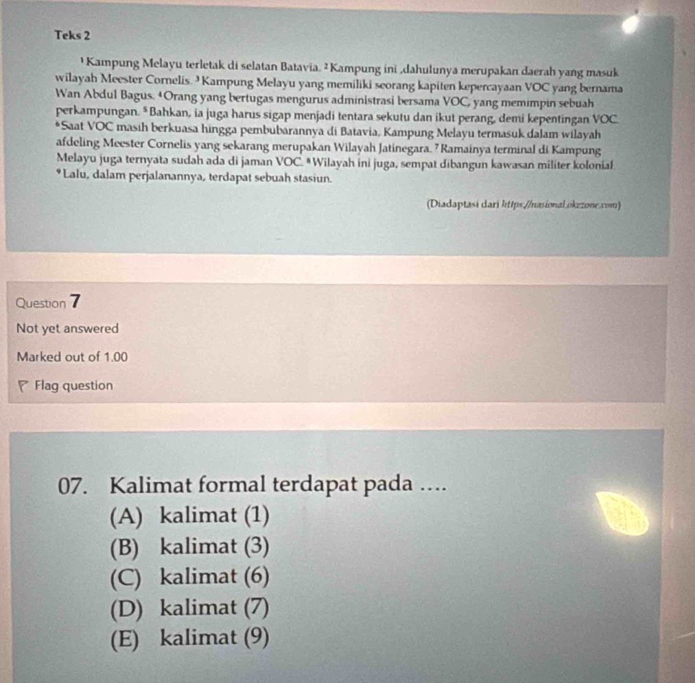 Teks 2
¹ Kampung Melayu terletak di selatan Batavia. ² Kampung ini ,dahulunya merupakan daerah yang masuk
wilayah Meester Cornelis. Kampung Melayu yang memiliki seorang kapiten kepercayaan VOC yang bernama
Wan Abdul Bagus. 4Orang yang bertugas mengurus administrasi bersama VOC, yang memimpin sebuah
perkampungan. * Bahkan, ia juga harus sigap menjadi tentara sekutu dan ikut perang, demi kepentingan VOC
*Saat VOC masih berkuasa hingga pembubarannya di Batavia, Kampung Melayu termasuk dalam wilayah
afdeling Meester Cornelis yang sekarang merupakan Wilayah Jatinegara. 7 Ramainya terminal di Kampung
Melayu juga ternyata sudah ada di jaman VOC. # Wilayah ini juga, sempat dibangun kawasan militer kolonial
• Lalu, dalam perjalanannya, terdapat sebuah stasiun.
(Diadaptasi dari https://nasional okezone.com)
Question 7
Not yet answered
Marked out of 1.00
◤ Flag question
07. Kalimat formal terdapat pada …
(A) kalimat (1)
(B) kalimat (3)
(C) kalimat (6)
(D) kalimat (7)
(E) kalimat (9)