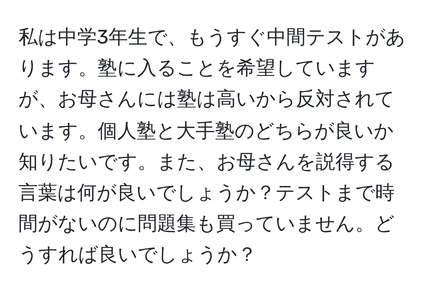 私は中学3年生で、もうすぐ中間テストがあります。塾に入ることを希望していますが、お母さんには塾は高いから反対されています。個人塾と大手塾のどちらが良いか知りたいです。また、お母さんを説得する言葉は何が良いでしょうか？テストまで時間がないのに問題集も買っていません。どうすれば良いでしょうか？