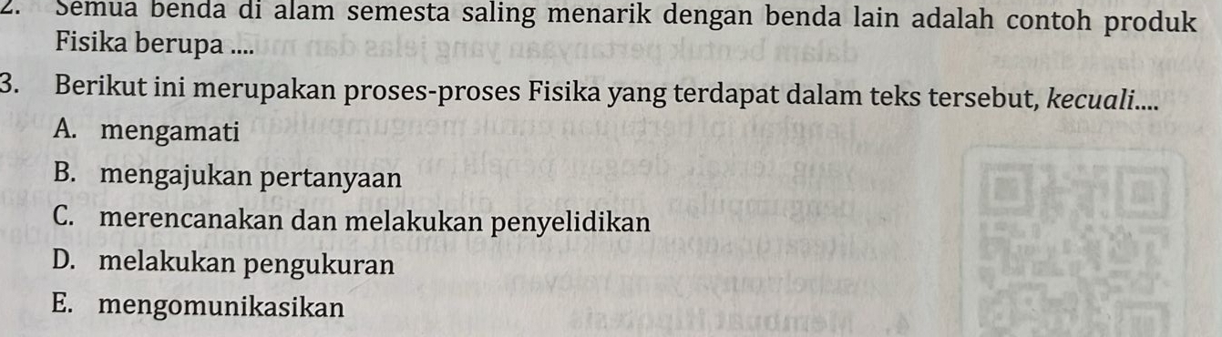 Semua benda di alam semesta saling menarik dengan benda lain adalah contoh produk
Fisika berupa ....
3. Berikut ini merupakan proses-proses Fisika yang terdapat dalam teks tersebut, kecuali....
A. mengamati
B. mengajukan pertanyaan
C. merencanakan dan melakukan penyelidikan
D. melakukan pengukuran
E. mengomunikasikan