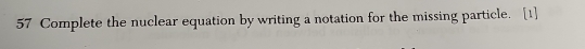 Complete the nuclear equation by writing a notation for the missing particle. [1]