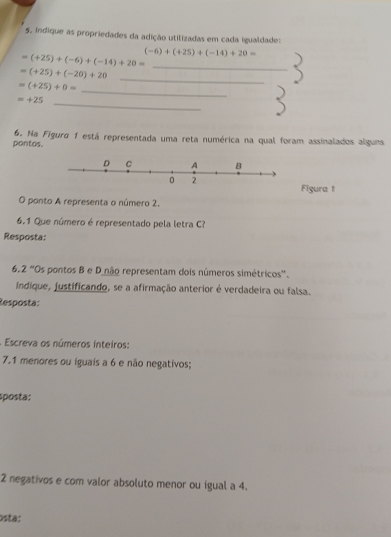 indique as propriedades da adição utilizadas em cada igualdade:
=(+25)+(-6)+(-14)+20= (-6)+(+25)+(-14)+20= _
=(+25)+(-20)+20
_
=(+25)+0=
_
=+25 _ 
6. Na Figura 1 está representada uma reta numérica na qual foram assinalados alguns 
pontos. 
Figura 1 
O ponto A representa o número 2. 
6.1 Que número é representado pela letra C? 
Resposta: 
6.2 “Os pontos B e D não representam dois números simétricos”. 
Indique, justificando, se a afirmação anterior é verdadeira ou falsa. 
Resposta: 
. Escreva os números inteiros: 
7.1 menores ou iguais a 6 e não negativos; 
sposta:
2 negativos e com valor absoluto menor ou igual a 4. 
osta: