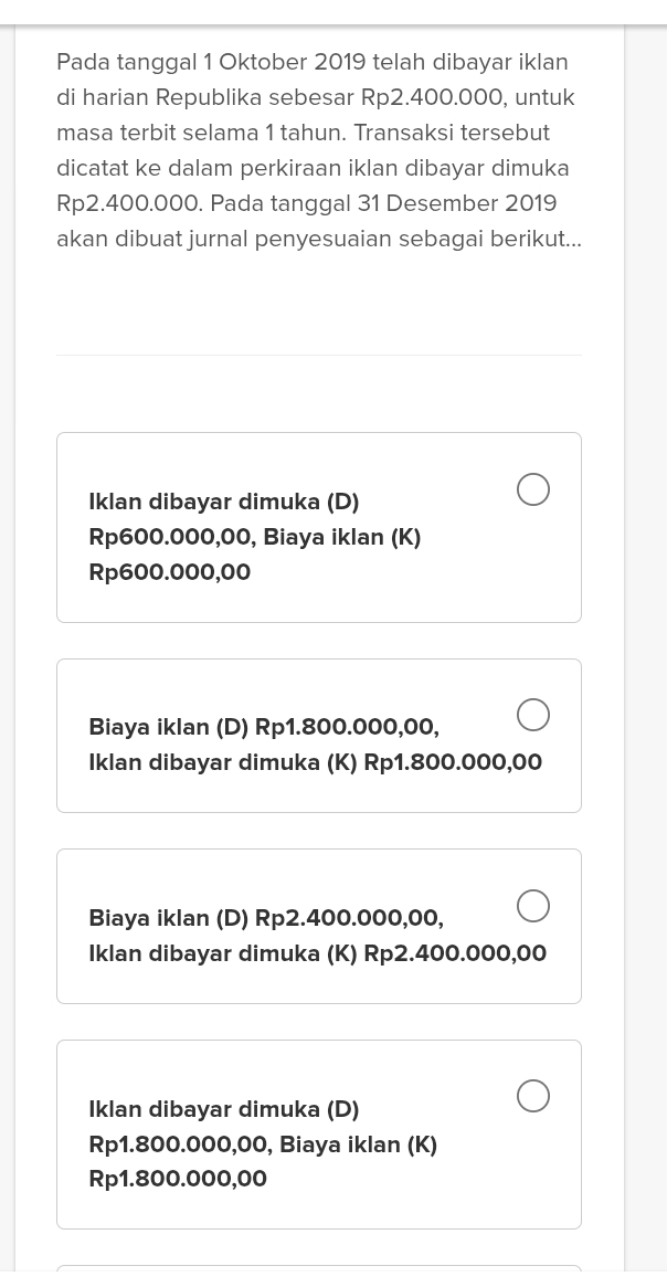 Pada tanggal 1 Oktober 2019 telah dibayar iklan
di harian Republika sebesar Rp2.400.000, untuk
masa terbit selama 1 tahun. Transaksi tersebut
dicatat ke dalam perkiraan iklan dibayar dimuka
Rp2.400.000. Pada tanggal 31 Desember 2019
akan dibuat jurnal penyesuaian sebagai berikut...
Iklan dibayar dimuka (D)
Rp600.000,00, Biaya iklan (K)
Rp600.000,00
Biaya iklan (D) Rp1.800.000,00,
Iklan dibayar dimuka (K) Rp1.800.000,00
Biaya iklan (D) Rp2.400.000,00,
Iklan dibayar dimuka (K) Rp2.400.000,00
Iklan dibayar dimuka (D)
Rp1.800.000,00, Biaya iklan (K)
Rp1.800.000,00