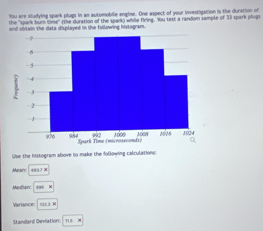 You are studying spark plugs in an automobile engine. One aspect of your investigation is the duration of 
the "spark burn time" (the duration of the spark) while firing. You test a random sample of 33 spark plugs 
and obtain the data displayed in the following histogram. 
Use the histogram above to make the following calculations: 
Mean: 693.7 × 
Median: 996 × 
Variance: 132.3 × 
Standard Deviation: 11.5 X