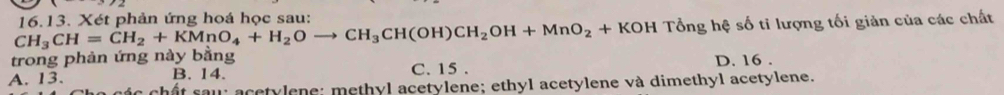 CH_3CH=CH_2+KMnO_4+H_2Oto CH_3CH(OH)CH_2OH+MnO_2+KOH 16.13. Xét phản ứng hoá học sau:
Tổng hệ số tỉ lượng tối giản của các chất
trong phản ứng này bằng C. 15.
B. 14. D. 16.
A. 13. ác chất sau acetylene; methyl acetylene; ethyl acetylene và dimethyl acetylene.