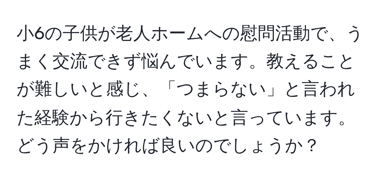 小6の子供が老人ホームへの慰問活動で、うまく交流できず悩んでいます。教えることが難しいと感じ、「つまらない」と言われた経験から行きたくないと言っています。どう声をかければ良いのでしょうか？