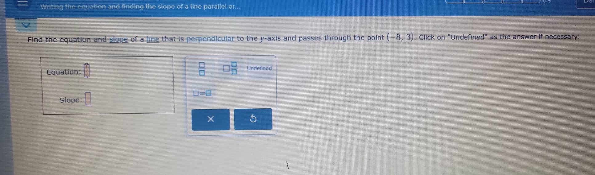 Writing the equation and finding the slope of a line parallel or... 
Find the equation and slope of a line that is perpendicular to the y-axis and passes through the point (-8,3). Click on "Undefined" as the answer if necessary.
 □ /□    □ /□  
Equation: Undefined 
Slope: □
□ =□
X
S