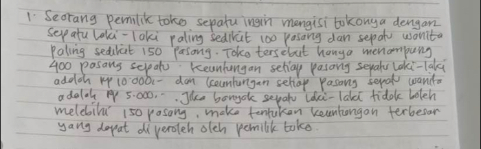 Seorang pemilik toko sepatu ingin mongisi tokonga dengan 
selp atu laki-laki paling sedirat 100 pasang dan sepato wanita 
Paling sedulat 150 Pasong. Toke tersebut hanga menampung
400 pasans selpat: Keanhungan sellay pasang seyaty laki-laki 
addch 1 10000 (-dam (ceankangan sellap pasans seral wanca 
adala 1 5: 000. . . Jke bongak sepat ldkci-lald fidok boleh 
melebilu 150 rosong, make tentukan keenkongan terbeear 
yang dopat diveroleh olch pemilik take