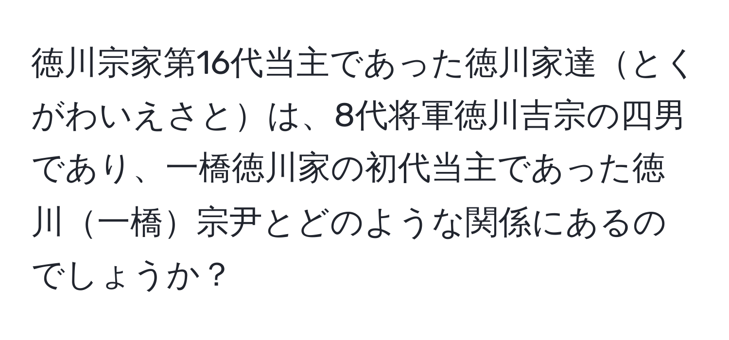 徳川宗家第16代当主であった徳川家達とくがわいえさとは、8代将軍徳川吉宗の四男であり、一橋徳川家の初代当主であった徳川一橋宗尹とどのような関係にあるのでしょうか？