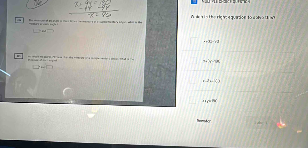 QUESTION
Which is the right equation to solve this?
#24 This mnasure of an angle is three times the measure of a supplementary angle. What is the
measure of each angle?
□° and □
x+3x=90
023 An angle measures 78° less than the measure of a complementary angle. What is the x+3y=190
measure of each angle?
^circ  and
x+3x=180
x+y=180
Rewatch Submit