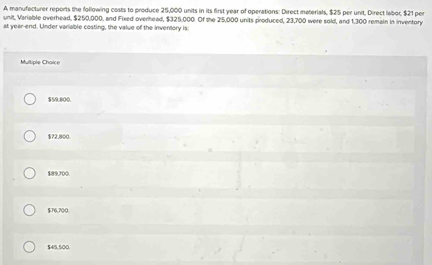 A manufacturer reports the following costs to produce 25,000 units in its first year of operations: Direct materials, $25 per unit, Direct labor, $21 per
unit, Variable overhead, $250,000, and Fixed overhead, $325,000. Of the 25,000 units produced, 23,700 were sold, and 1,300 remain in inventory
at year -end. Under variable costing, the value of the inventory is:
Multiple Choice
$59,800.
$72,800.
$89,700.
$76,700.
$45,500.