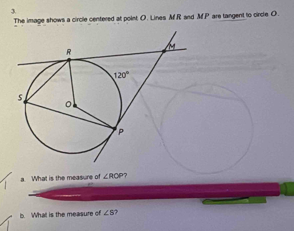 The image shows a circle centered at point O. Lines MR and MP are tangent to circle O.
a. What is the measure of ∠ ROP
b. What is the measure of ∠ S ?