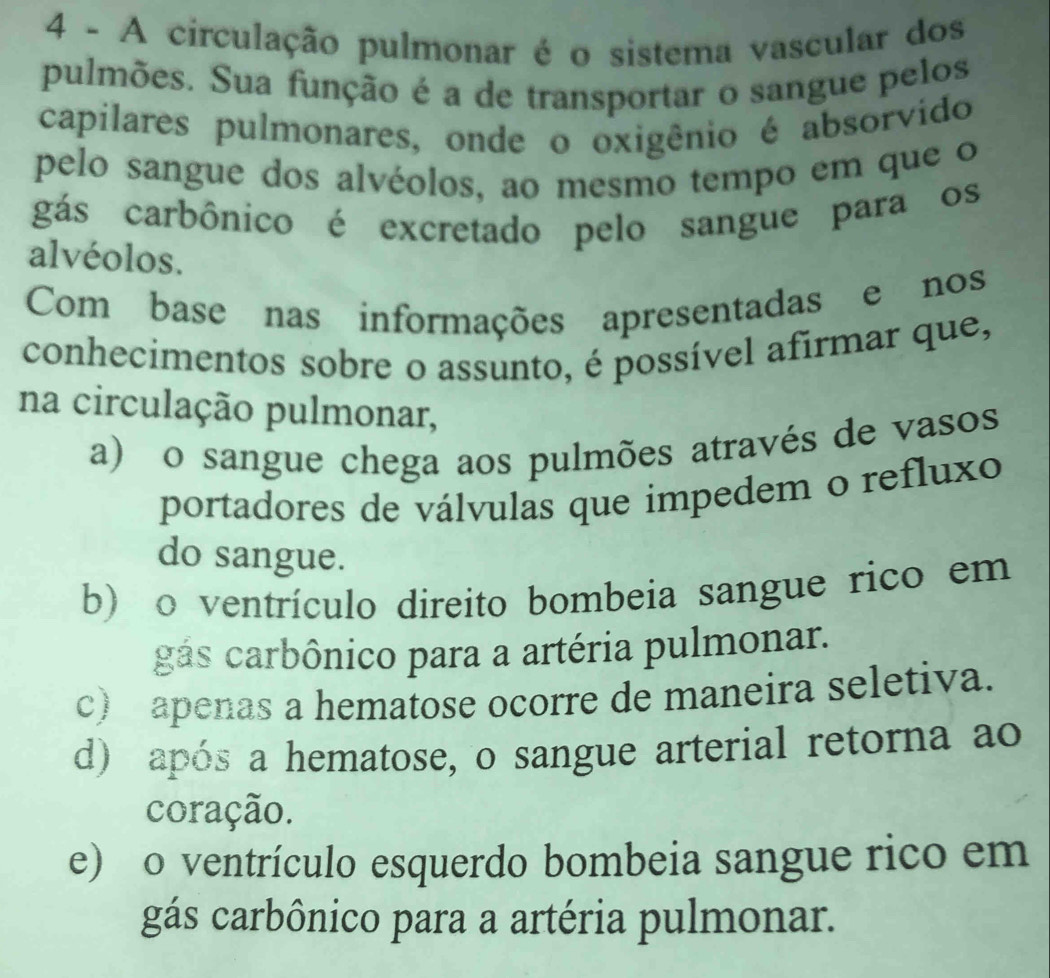 A circulação pulmonar é o sistema vascular dos
pulmões. Sua função é a de transportar o sangue pelos
capilares pulmonares, onde o oxigênio é absorvido
pelo sangue dos alvéolos, ao mesmo tempo em que o
gás carbônico é excretado pelo sangue para os
alvéolos.
Com base nas informações apresentadas e nos
conhecimentos sobre o assunto, é possível afirmar que,
na circulação pulmonar,
a) o sangue chega aos pulmões através de vasos
portadores de válvulas que impedem o refluxo
do sangue.
b) o ventrículo direito bombeia sangue rico em
gás carbônico para a artéria pulmonar.
c) apenas a hematose ocorre de maneira seletiva.
d) após a hematose, o sangue arterial retorna ao
coração.
e) o ventrículo esquerdo bombeia sangue rico em
gás carbônico para a artéria pulmonar.