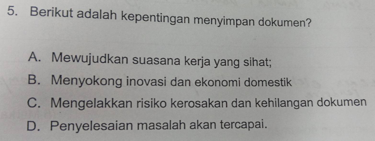 Berikut adalah kepentingan menyimpan dokumen?
A. Mewujudkan suasana kerja yang sihat;
B. Menyokong inovasi dan ekonomi domestik
C. Mengelakkan risiko kerosakan dan kehilangan dokumen
D. Penyelesaian masalah akan tercapai.