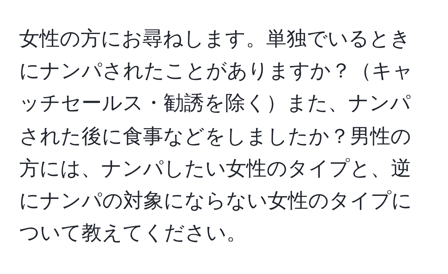 女性の方にお尋ねします。単独でいるときにナンパされたことがありますか？キャッチセールス・勧誘を除くまた、ナンパされた後に食事などをしましたか？男性の方には、ナンパしたい女性のタイプと、逆にナンパの対象にならない女性のタイプについて教えてください。