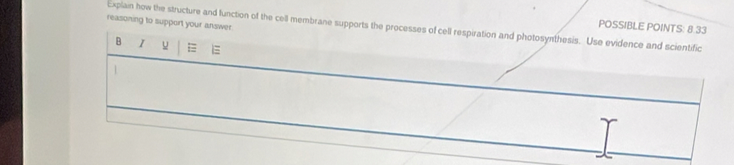 Explain how the structure and function of the cell membrane supports the processes of cell respiration and photosynthesis. Use evidence and scientific POSSIBLE POINTS: 8.33
reasoning to support your answer 
B I y =