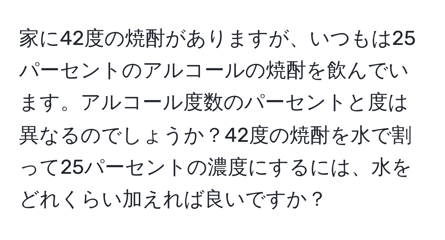 家に42度の焼酎がありますが、いつもは25パーセントのアルコールの焼酎を飲んでいます。アルコール度数のパーセントと度は異なるのでしょうか？42度の焼酎を水で割って25パーセントの濃度にするには、水をどれくらい加えれば良いですか？