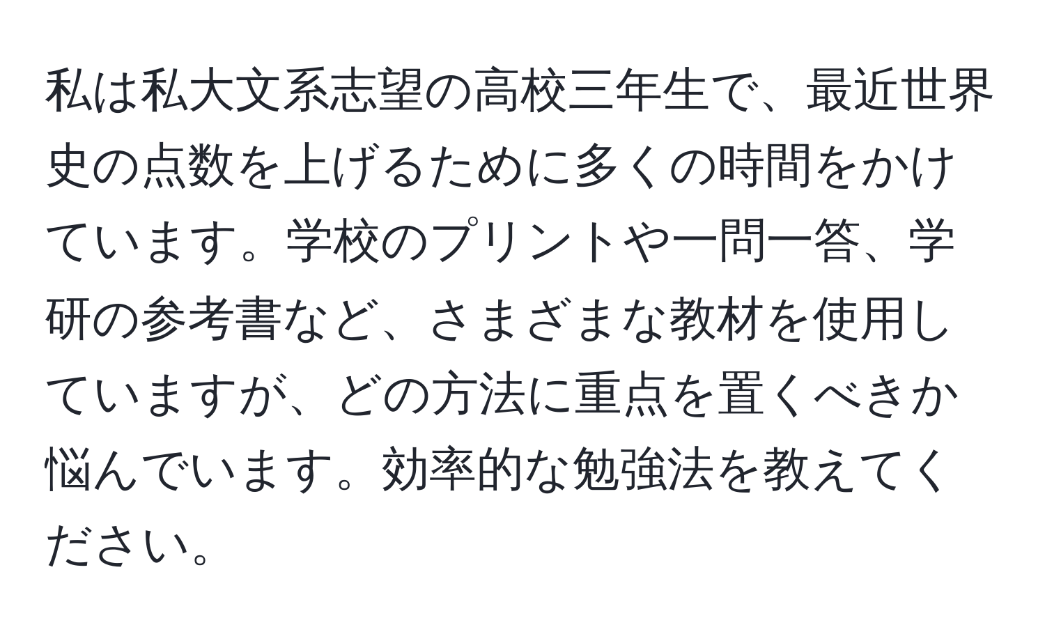 私は私大文系志望の高校三年生で、最近世界史の点数を上げるために多くの時間をかけています。学校のプリントや一問一答、学研の参考書など、さまざまな教材を使用していますが、どの方法に重点を置くべきか悩んでいます。効率的な勉強法を教えてください。