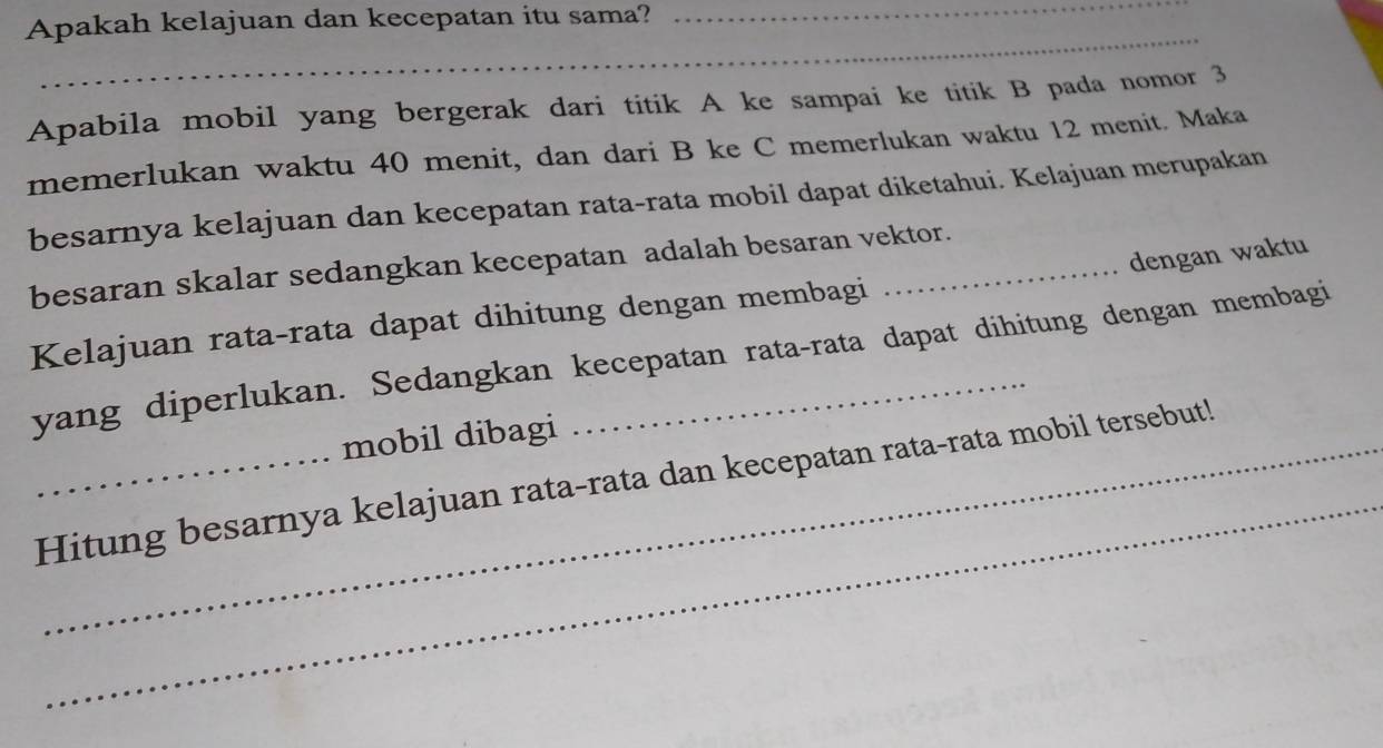 Apakah kelajuan dan kecepatan itu sama?_ 
_ 
Apabila mobil yang bergerak dari titik A ke sampai ke titik B pada nomor 3
memerlukan waktu 40 menit, dan dari B ke C memerlukan waktu 12 menit. Maka 
besarnya kelajuan dan kecepatan rata-rata mobil dapat diketahui. Kelajuan merupakan 
dengan waktu 
besaran skalar sedangkan kecepatan adalah besaran vektor. 
Kelajuan rata-rata dapat dihitung dengan membagi 
yang diperlukan. Sedangkan kecepatan rata-rata dapat dihitung dengan membagi 
mobil dibagi 
_ 
_Hitung besarnya kelajuan rata-rata dan kecepatan rata-rata mobil tersebut!