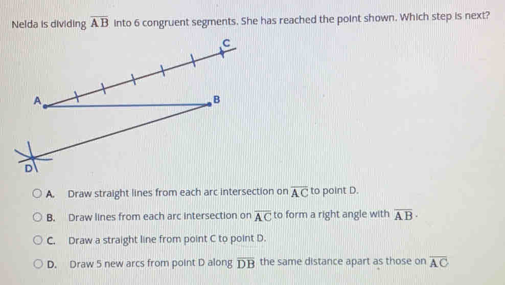 Nelda is dividing overline AB into 6 congruent segments. She has reached the point shown. Which step is next?
A. Draw straight lines from each arc intersection on overline AC to point D.
B. Draw lines from each arc intersection on overline AC to form a right angle with overline AB·
C. Draw a straight line from point C to point D.
D. Draw 5 new arcs from point D along overline DB the same distance apart as those on overline AC