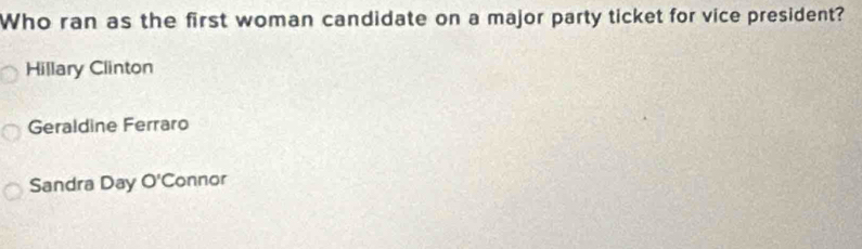 Who ran as the first woman candidate on a major party ticket for vice president?
Hillary Clinton
Geraldine Ferraro
Sandra Day O'C onnor