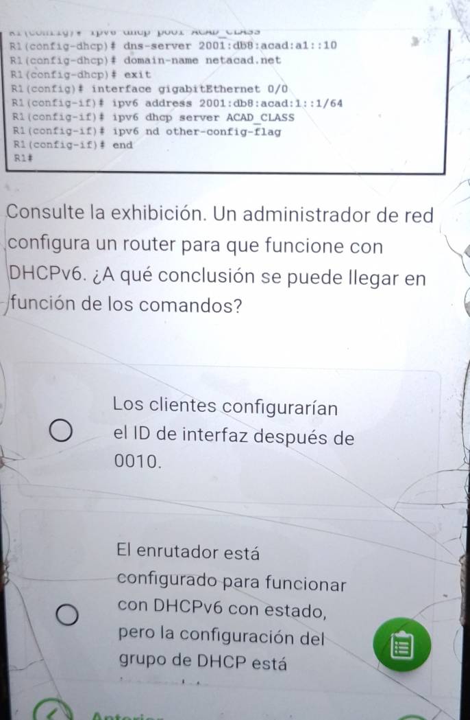 icomig)e 1pVs đưup pbi ACAD Class
Rl(config-dhcp)# dns-server 2001:db8:acad: a1::10 
Rl(config-dhcp)# domain-name netacad.net
Rl(config-dhcp)# exit
Rl(config)# interface gigabitEthernet 0/0
R1(config-if)# ipv6 address 2001:db8:acad: 1::1/ 64
R1(config-if)# ipv6 dhcp server ACAD_CLASS
R1(config-if)# ipv6 nd other-confi- -f lag
R1(config-if)# end
R1#
Consulte la exhibición. Un administrador de red
configura un router para que funcione con
DHCPv6. ¿A qué conclusión se puede llegar en
función de los comandos?
Los clientes configurarían
el ID de interfaz después de
0010.
El enrutador está
configurado para funcionar
con DHCPv6 con estado,
pero la configuración del
grupo de DHCP está