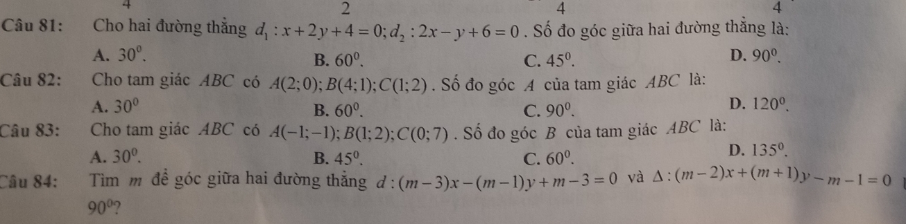 4
2
4
4
Câu 81: :Cho hai đường thắng d_1:x+2y+4=0; d_2:2x-y+6=0. Số đo góc giữa hai đường thẳng là:
A. 30^0. D. 90^0.
B. 60^0. C. 45^0. 
Câu 82: Cho tam giác ABC có A(2;0); B(4;1); C(1;2). Số đo góc A của tam giác ABC là:
A. 30° B. 60^0. C. 90^0.
D. 120^0. 
Câu 83: Cho tam giác ABC có A(-1;-1); B(1;2); C(0;7). Số đo góc B của tam giác ABC là:
A. 30^0. B. 45°. C. 60^0.
D. 135°. 
Câu 84: Tìm m đề góc giữa hai đường thắng d:(m-3)x-(m-1)y+m-3=0 và △ :(m-2)x+(m+1)y-m-1=0
90°