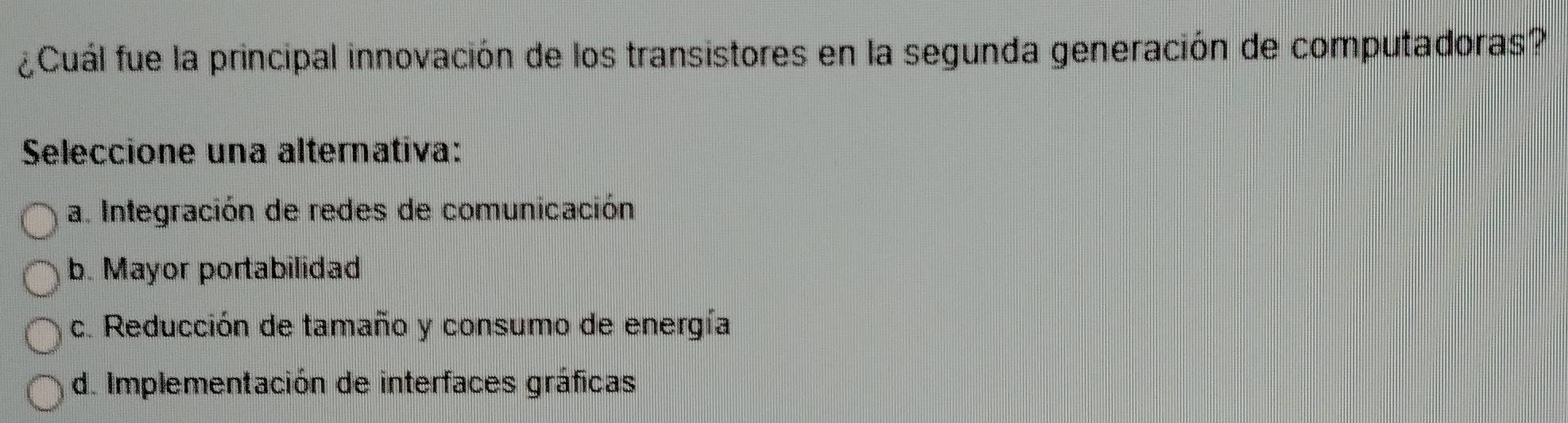 ¿Cuál fue la principal innovación de los transistores en la segunda generación de computadoras?
Seleccione una alternativa:
a. Integración de redes de comunicación
b. Mayor portabilidad
c. Reducción de tamaño y consumo de energía
de Implementación de interfaces gráficas