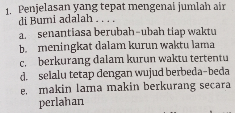 Penjelasan yang tepat mengenai jumlah air
di Bumi adalah . . . .
a. senantiasa berubah-ubah tiap waktu
b. meningkat dalam kurun waktu lama
c. berkurang dalam kurun waktu tertentu
d. selalu tetap dengan wujud berbeda-beda
e. makin lama makin berkurang secara
perlahan