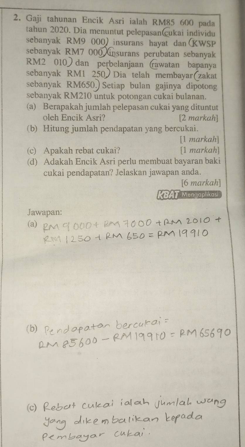 Gaji tahunan Encik Asri ialah RM85 600 pada 
tahun 2020. Dia menuntut pelepasan(cukai individu 
sebanyak RM9 000)insurans hayat danKWSP 
sebanyak RM7 000 insurans perubatan sebanyak
RM2 010) dan perbelanjaan (rawatan bapanya 
sebanyak RM1 250 Dia telah membayar(zakat 
sebanyak RM650.) Setiap bulan gajinya dipotong 
sebanyak RM210 untuk potongan cukai bulanan. 
(a) Berapakah jumlah pelepasan cukai yang dituntut 
oleh Encik Asri? [2 markah] 
(b) Hitung jumlah pendapatan yang bercukai. 
[1 markah] 
(c) Apakah rebat cukai? [1 markah] 
(d) Adakah Encik Asri perlu membuat bayaran baki 
cukai pendapatan? Jelaskan jawapan anda. 
[6 markah] 
BAT Mengaplikasi 
Jawapan: 
(a)