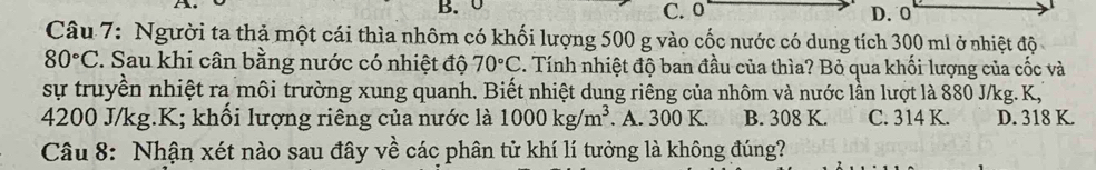 B. 0 C. 0 D. 0
Câu 7: Người ta thả một cái thìa nhôm có khối lượng 500 g vào cốc nước có dung tích 300 ml ở nhiệt độ
80°C. Sau khi cân bằng nước có nhiệt độ 70°C 3. Tính nhiệt độ ban đầu của thìa? Bỏ qua khối lượng của cốc và
sự truyền nhiệt ra môi trường xung quanh. Biết nhiệt dung riêng của nhôm và nước lần lượt là 880 J/kg. K,
4200 J/kg. K; khối lượng riêng của nước là 1000kg/m^3. A. 300 K. B. 308 K. C. 314 K. D. 318 K.
Câu 8: Nhận xét nào sau đây về các phân tử khí lí tưởng là không đúng?