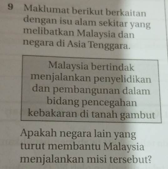 Maklumat berikut berkaitan 
dengan isu alam sekitar yang 
melibatkan Malaysia dan 
negara di Asia Tenggara. 
Malaysia bertindak 
menjalankan penyelidikan 
dan pembangunan dalam 
bidang pencegahan 
kebakaran di tanah gambut 
Apakah negara lain yang 
turut membantu Malaysia 
menjalankan misi tersebut?