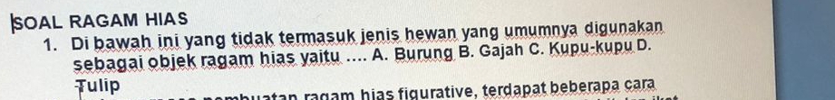 soal ragam hias
1. Di bawah ini yang tidak termasuk jenis hewan yang umumnya digunakan
sebagai objek ragam hias yaitu .... A. Burung B. Gajah C. Kupu-kupu D.
Tulip
uatan ragam hias figurative, terdapat beberapa çara