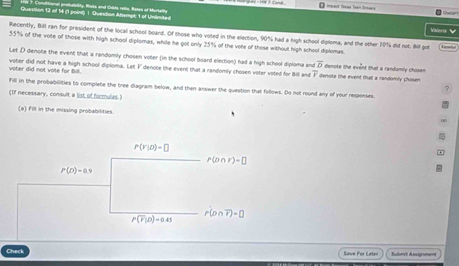 rW 7. Conditional probability, Risks and Odds ratio, Rates of Mortality
Quez - HW J. Candi...  implact Tinxas Teen Drivars Chastter
Question 12 of 14 (1 point) | Question Attempt: 1 of Unlimited Valeris V
Recently, Bill ran for president of the local school board. Of those who voted in the election, 90% had a high school diploma, and the other 10% did not. Bill got
55% of the vote of those with high school diplomas, while he got only 25% of the vote of those without high school diplomas. Eigato
Let D denote the event that a randornly chosen voter (in the school board election) had a high school diploma and overline D denote the event that a randomly chosen
voter did not have a high school diploma. Let I denote the event that a randomly chosen voter voted for Bill and overline v denote the event that a randomly chosen
voter did not vote for Bill. ?
Fill in the probabilities to complete the tree diagram below, and then answer the question that follows. Do not round any of your responses.
(If necessary, consult a list of formulas.)
(a) Fill in the missing probabilities.
∞
Check Save For Later Submit Assignment