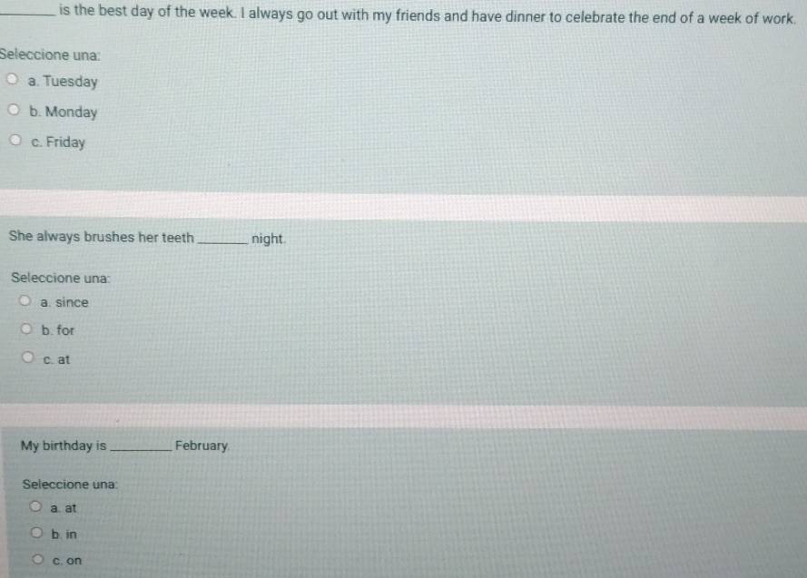 is the best day of the week. I always go out with my friends and have dinner to celebrate the end of a week of work.
Seleccione una:
a. Tuesday
b. Monday
c. Friday
She always brushes her teeth_ night.
Seleccione una:
a. since
b. for
c. at
My birthday is_ February
Seleccione una:
a at
b in
c. on