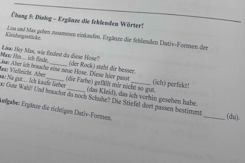 Übung 5: Dialog - Ergänze die fehlenden Wörter! 
Kleidungsstücke. 
Lisa und Max gehen zusammen einkaufen. Ergänze die fehlenden Dativ-Formen der 
Lisa: Hey Max, wie findest du diese Hose? 
Max: Hm. ich finde, (der Rock) steht dir besser. 
Iax: Vielleicht. Aber Lisa: Aber ich brauche eine neue Hose. Diese hier passt (ich) perfekt! 
(die Farbe) gefällt mir nicht so gut. 
sa: Na gut. Ich kaufe lieber_ (das Kleid), das ich vorhin gesehen habe. 
x: Gute Wahl! Und brauchst du noch Schuhe? Die Stiefel dort passen bestimmt 
Aufgabe: Ergänze die richtigen Dativ-Formen. 
_(du).