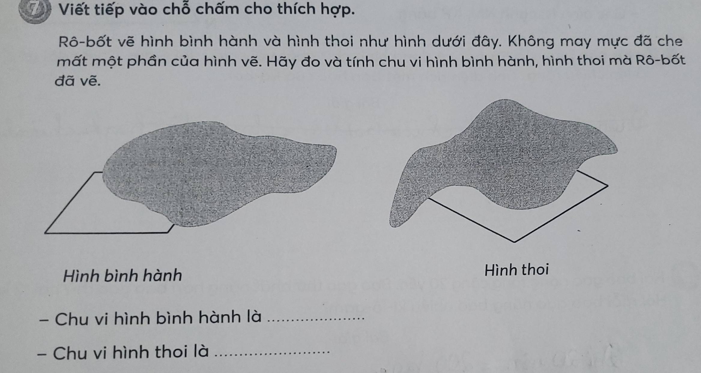 ậ Viết tiếp vào chỗ chấm cho thích hợp. 
Rô-bốt vẽ hình bình hành và hình thoi như hình dưới đây. Không may mực đã che 
mất một phần của hình vẽ. Hãy đo và tính chu vi hình bình hành, hình thoi mà Rô-bốt 
đã vẽ. 
Hình bình hành Hình thoi 
- Chu vi hình bình hành là_ 
- Chu vi hình thoi là_