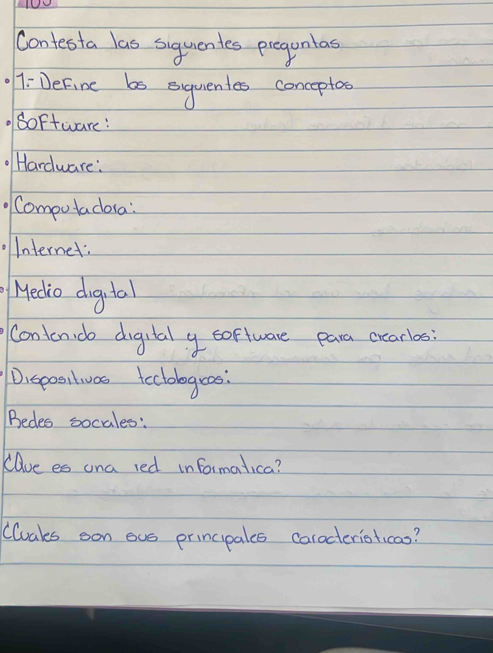 Contesta las siquentes pregunlas 
7:DeFine bs siquentes conceptos 
doftware: 
Hardware: 
Compotadora: 
Internet: 
Hedio digital 
Conton do digutal y software para crearlos 
Dispositivas teclologeas: 
Bedes socales: 
Rave es ana red informalica? 
Cluals son ous principales carocteristicas?