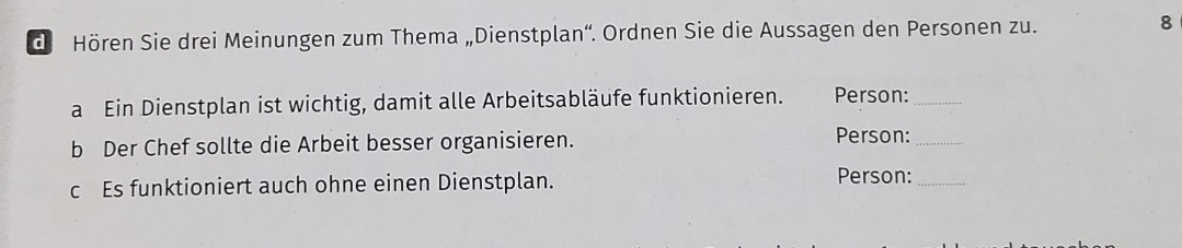 de Hören Sie drei Meinungen zum Thema „Dienstplan''. Ordnen Sie die Aussagen den Personen zu. 
8 
a Ein Dienstplan ist wichtig, damit alle Arbeitsabläufe funktionieren. Person:_ 
b Der Chef sollte die Arbeit besser organisieren. Person:_ 
c Es funktioniert auch ohne einen Dienstplan. 
Person:_