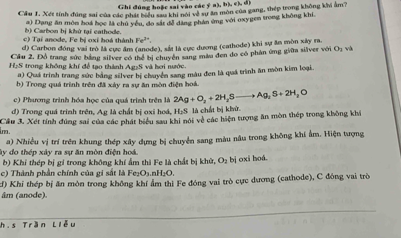 Ghi đúng hoặc sai vào các ý a), b), c), d)
Câu 1. Xét tính đúng sai của các phát biểu sau khi nói về sự ăn mòn của gang, thép trong không khí ẩm?
a) Dạng ăn mòn hoá học là chủ yêu, do sắt để dàng phân ứng với oxygen trong không khí,
b) Carbon bị khử tại cathode.
c) Tại anode, Fe bị oxi hoá thành Fe^(2+).
d) Carbon đóng vai trò là cực âm (anode), sắt là cực dương (cathode) khi sự ăn mòn xây ra.
Cầu 2. Đồ trang sức bằng silver có thể bị chuyên sang màu đen do có phản ứng giữa silver với O_2 và
H₂S trong không khí để tạo thành Ag₂S và hơi nước.
a) Quá trình trang sức bằng silver bị chuyên sang màu đen là quá trình ăn mòn kim loại.
b) Trong quá trình trên đã xảy ra sự ăn mòn điện hoá.
c) Phương trình hóa học của quá trình trên là 2Ag+O_2+2H_2Sto Ag_2S+2H_2O
d) Trong quá trình trên, Ag là chất bị oxi hoá, H_2S là chất bị khử.
Cầu 3. Xét tính đúng sai của các phát biểu sau khi nói về các hiện tượng ăn mòn thép trong không khí
im.
a) Nhiều vị trí trên khung thép xây dựng bị chuyền sang màu nâu trong không khí ẩm. Hiện tượng
ây do thép xảy ra sự ăn mòn điện hoá.
b) Khi thép bị gỉ trong không khí ẩm thì Fe là chất bị khử, O_2 bj oxi hoá.
c) Thành phần chính của gỉ sắt là Fe_2O_3.nH_2O.
d) Khi thép bị ăn mòn trong không khí ẩm thì Fe đóng vai trò cực dương (cathode), C đóng vai trò
âm (anode).
h.s Trần Liễu