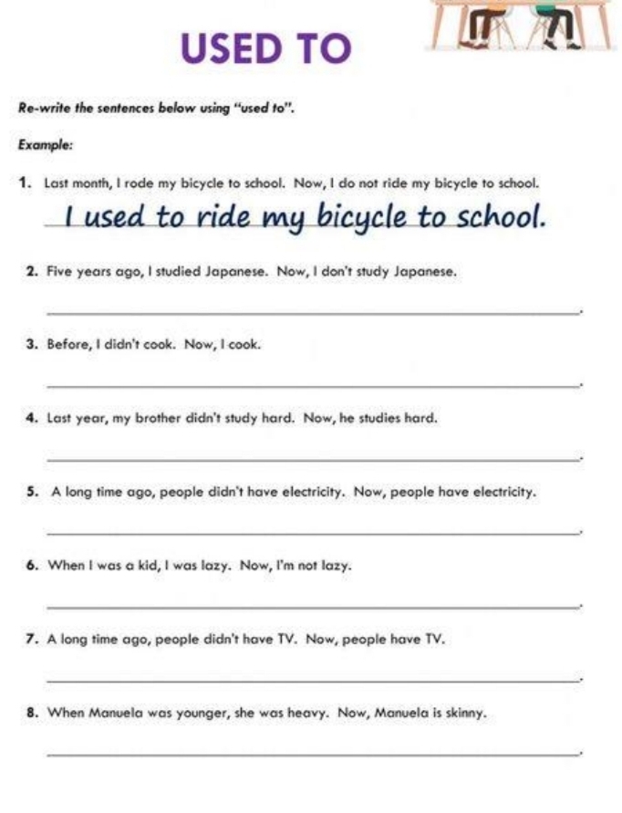 USED TO 
Re-write the sentences below using “used to”. 
Example: 
1. Last month, I rode my bicycle to school. Now, I do not ride my bicycle to school. 
I used to ride my bicycle to school. 
2. Five years ago, I studied Japanese. Now, I don't study Japanese. 
_. 
3. Before, I didn't cook. Now, I cook. 
_. 
4. Last year, my brother didn't study hard. Now, he studies hard. 
_. 
5. A long time ago, people didn't have electricity. Now, people have electricity. 
_. 
6. When I was a kid, I was lazy. Now, I'm not lazy. 
_ 
. 
7. A long time ago, people didn't have TV. Now, people have TV. 
_. 
8. When Manuela was younger, she was heavy. Now, Manuela is skinny. 
_.