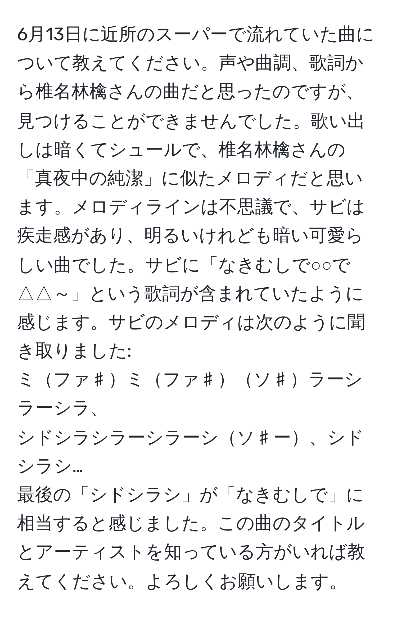 6月13日に近所のスーパーで流れていた曲について教えてください。声や曲調、歌詞から椎名林檎さんの曲だと思ったのですが、見つけることができませんでした。歌い出しは暗くてシュールで、椎名林檎さんの「真夜中の純潔」に似たメロディだと思います。メロディラインは不思議で、サビは疾走感があり、明るいけれども暗い可愛らしい曲でした。サビに「なきむしで○○で△△～」という歌詞が含まれていたように感じます。サビのメロディは次のように聞き取りました:
ミファ♯ミファ♯ソ♯ラーシラーシラ、
シドシラシラーシラーシソ♯ー、シドシラシ…
最後の「シドシラシ」が「なきむしで」に相当すると感じました。この曲のタイトルとアーティストを知っている方がいれば教えてください。よろしくお願いします。