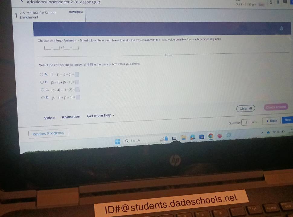 Additional Practice for 2-8: Lesson Quiz Oet 7 - 11:59 pm
2-8: MathXL for School: In Progress
Enrichment
Choose an integer between - 5 and 5 to write in each blank to make the expression with the least value possible. Use each number only once
_
1 + 
_
Select the correct choice below, and fill in the answer box within your choice
A. |5-1|+|2-0|=□
B. |3-4|+|5-0|=□
C. |0-4|+|1-2|=□
D. |5-4|+|1-0|=□
Clear all Check ans sur
Video Animation Get more help -
Question 3 of S 4 Back Nest
Review Progress
Q Search
ID#@students.dadeschools.net
a