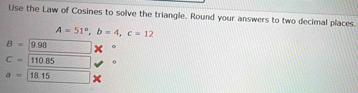 Use the Law of Cosines to solve the triangle. Round your answers to two decimal places.
A=51°, b=4, c=12
B=9.98
C=110.85
a=18.15 a