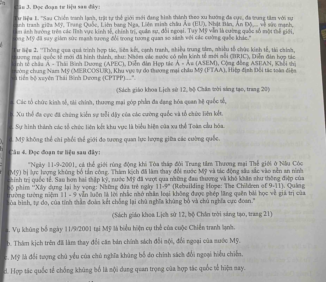 en
Câu 3. Đọc đoạn tư liệu sau đây:
Từ liệu 1. 'Sau Chiến tranh lạnh, trật tự thế giới mới đang hình thành theo xu hướng đa cực, đa trung tâm với sự
canh tranh giữa Mỹ, Trung Quốc, Liên bang Nga, Liên minh châu Âu (EU), Nhật Bản, Ấn Độ,... về sức mạnh,
tâm ảnh hưởng trên các lĩnh vực kinh tế, chính trị, quân sự, đổi ngoại. Tuy Mỹ vẫn là cường quốc số một thế giới,
song Mỹ đã suy giảm sức mạnh tương đối trong tương quan so sánh với các cường quốc khác.''
Từ liệu 2. “Thộng qua quá trình hợp tác, liên kết, cạnh tranh, nhiều trung tậm, nhiều tổ chức kinh tế, tài chính,
thương mại quốc tế mới đã hình thành, như: Nhóm các nước có nền kinh tế mới nổi (BRIC), Diễn đàn hợp tác
kinh tế châu Á - Thái Bình Dương (APEC), Diễn đàn Hợp tác Á - Âu (ASEM), Cộng đồng ASEAN, Khổi thị
trường chung Nam Mỹ (MERCOSUR), Khu vực tự do thương mại châu Mỹ (FTAA), Hiệp định Đối tác toàn diện
và tiến bộ xuyên Thái Bình Dương (CPTPP)....".
(Sách giáo khoa Lịch sử 12, bộ Chân trời sáng tạo, trang 20)
a. Các tổ chức kinh tế, tài chính, thương mại góp phần đa dạng hóa quan hệ quốc tế,
b. Xu thế đa cực đã chứng kiến sự trỗi dậy của các cường quốc và tổ chức liên kết.
c. Sự hình thành các tổ chức liên kết khu vực là biểu hiện của xu thế Toàn cầu hóa.
d. Mỹ không thể chi phối thế giới đo tương quan lực lượng giữa các cường quốc.
Câu 4. Đọc đoạn tư liệu sau đây:
''Ngày 11-9-2001, cả thế giới rúng động khi Tòa tháp đôi Trung tâm Thương mại Thế giới ở Nâu Cóc
(Mỹ) bị lực lượng khủng bố tấn công. Thảm kịch đã làm thay đổi nước Mỹ và tác động sâu sắc vào nền an ninh
chính trị quốc tế. Sau hơn hai thập kỷ, nước Mỹ đã vượt qua những đau thương và khó khăn như thông điệp của
bộ phim “Xây dựng lại hy vọng: Những đứa trẻ ngày 11-9'' (Rebuilding Hope: The Children of 9-11). Quảng
trường tưởng niệm 11 - 9 vẫn luôn là lời nhắc nhớ nhân loại không được phép lãng quên bài học về giá trị của
hòa bình, tự do, của tỉnh thần đoàn kết chống lại chủ nghĩa khủng bố và chủ nghĩa cực đoan.'
(Sách giáo khoa Lịch sử 12, bộ Chân trời sáng tạo, trang 21)
a. Vụ khủng bố ngày 11/9/2001 tại Mỹ là biểu hiện cụ thể của cuộc Chiến tranh lạnh.
b. Thảm kịch trên đã làm thay đổi căn bản chính sách đổi nội, đối ngoại của nước Mỹ.
c. Mỹ là đối tượng chủ yếu của chủ nghĩa khủng bố do chính sách đối ngoại hiếu chiến.
d. Hợp tác quốc tế chống khủng bố là nội dung quan trọng của hợp tác quốc tế hiện nay.