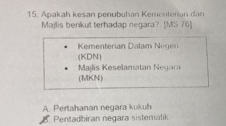 Apakah kesan penubuhan Kementerian dan
Majlis berikut terhadap negara?. [MS 76]
Kementerian Dalam Negeri
(KDN)
Majlis Keselamatan Negara
(MKN)
A. Pertahanan negara kukuh
B. Pentadbiran negara sistematik