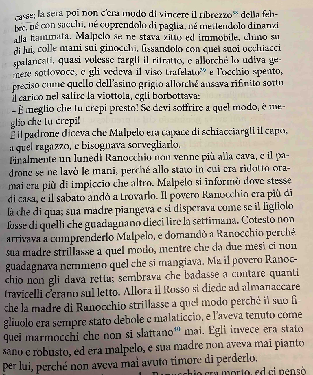 casse; la sera poi non c’era modo di vincere il ribre ZZO^(38) della feb-
bre, né con sacchi, né coprendolo di paglia, né mettendolo dinanzi
alla fiammata. Malpelo se ne stava zitto ed immobile, chino su
di lui, colle mani sui ginocchi, fissandolo con quei suoi occhiacci
spalancati, quasi volesse fargli il ritratto, e allorché lo udiva ge-
mere sottovoce, e gli vedeva il viso trafelato³ e l’occhio spento,
preciso come quello dell’asino grigio allorché ansava rifinito sotto
İl carico nel salire la viottola, egli borbottava:
- È meglio che tu crepi presto! Se devi soffrire a quel modo, è me-
glio che tu crepi!
E il padrone diceva che Malpelo era capace di schiacciargli il capo,
a quel ragazzo, e bisognava sorvegliarlo.
Finalmente un lunedì Ranocchio non venne più alla cava, e il pa-
drone se ne lavò le mani, perché allo stato in cui era ridotto ora-
mai era più di impiccio che altro. Malpelo si informò dove stesse
di casa, e il sabato andò a trovarlo. Il povero Ranocchio era più di
là che di qua; sua madre piangeva e si disperava come se il figliolo
fosse di quelli che guadagnano dieci lire la settimana. Cotesto non
arrivava a comprenderlo Malpelo, e domandò a Ranocchio perché
sua madre strillasse a quel modo, mentre che da due mesi ei non
guadagnava nemmeno quel che si mangiava. Ma il povero Ranoc-
chio non gli dava retta; sembrava che badasse a contare quanti
travicelli c’erano sul letto. Allora il Rosso si diede ad almanaccare
che la madre di Ranocchio strillasse a quel modo perché il suo fi-
gliuolo era sempre stato debole e malaticcio, e l’aveva tenuto come
quei marmocchi che non si slattano 40 mai. Egli invece era stato
sano e robusto, ed era malpelo, e sua madre non aveva mai pianto
per lui, perché non aveva mai avuto timore di perderlo.
shi o  era morto, ed ei  pensó