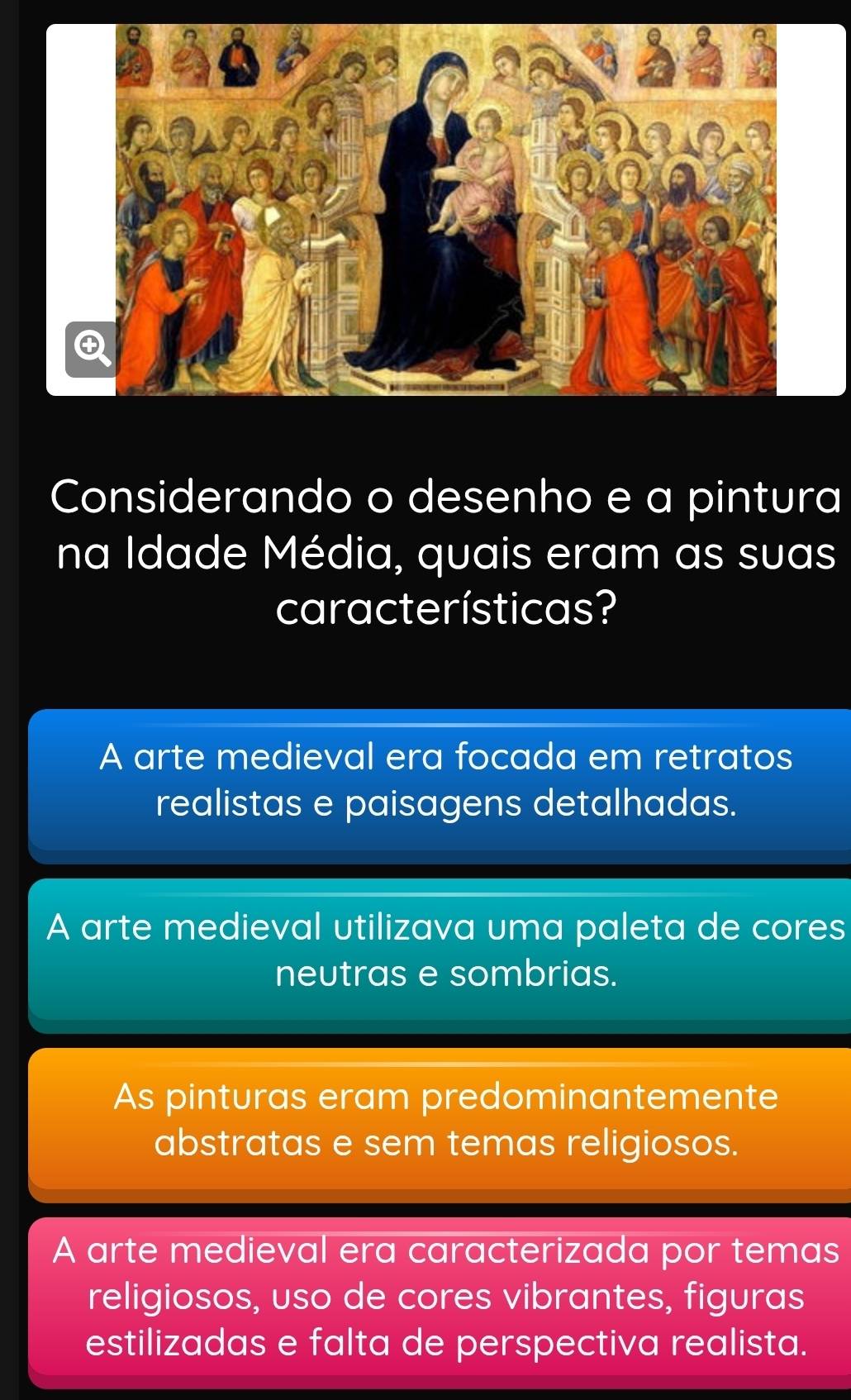 Considerando o desenho e a pintura
na Idade Média, quais eram as suas
características?
A arte medieval era focada em retratos
realistas e paisagens detalhadas.
A arte medieval utilizava uma paleta de cores
neutras e sombrias.
As pinturas eram predominantemente
abstratas e sem temas religiosos.
A arte medieval era caracterizada por temas
religiosos, uso de cores vibrantes, figuras
estilizadas e falta de perspectiva realista.