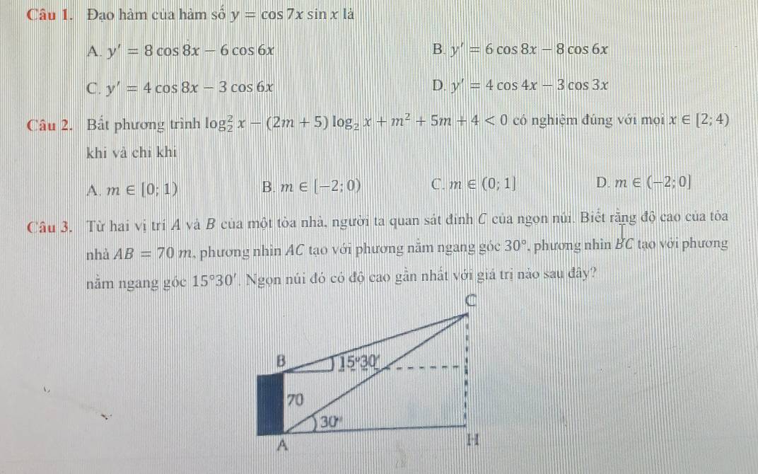 Đạo hàm của hàm số y=cos 7xsin x là
A. y'=8cos 8x-6cos 6x B. y'=6cos 8x-8cos 6x
C. y'=4cos 8x-3cos 6x D. y'=4cos 4x-3cos 3x
Câu 2. Bất phương trình log _2^(2x-(2m+5)log _2)x+m^2+5m+4<0</tex> có nghiệm đúng với mọi x∈ [2;4)
khi và chi khi
A. m∈ [0;1) B. m∈ [-2;0) C. m∈ (0;1]
D. m∈ (-2;0]
Câu 3, Từ hai vị trí A và B của một tòa nhà, người ta quan sát đỉnh C của ngon núi. Biết rằng độ cao của tỏa
nhà AB=70m , phương nhìn AC tạo với phương nằm ngang góc 30° '. phương nhìn BC tạo với phương
nằm ngang góc 15°30'. Ngọn núi đó có độ cao gần nhất với giá trị nảo sau đây?